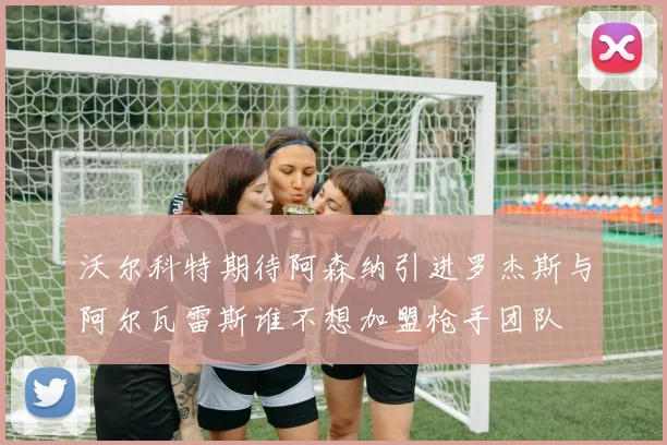 沃尔科特期待阿森纳引进罗杰斯与阿尔瓦雷斯谁不想加盟枪手团队