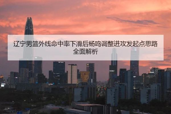 辽宁男篮外线命中率下滑后杨鸣调整进攻发起点思路全面解析
